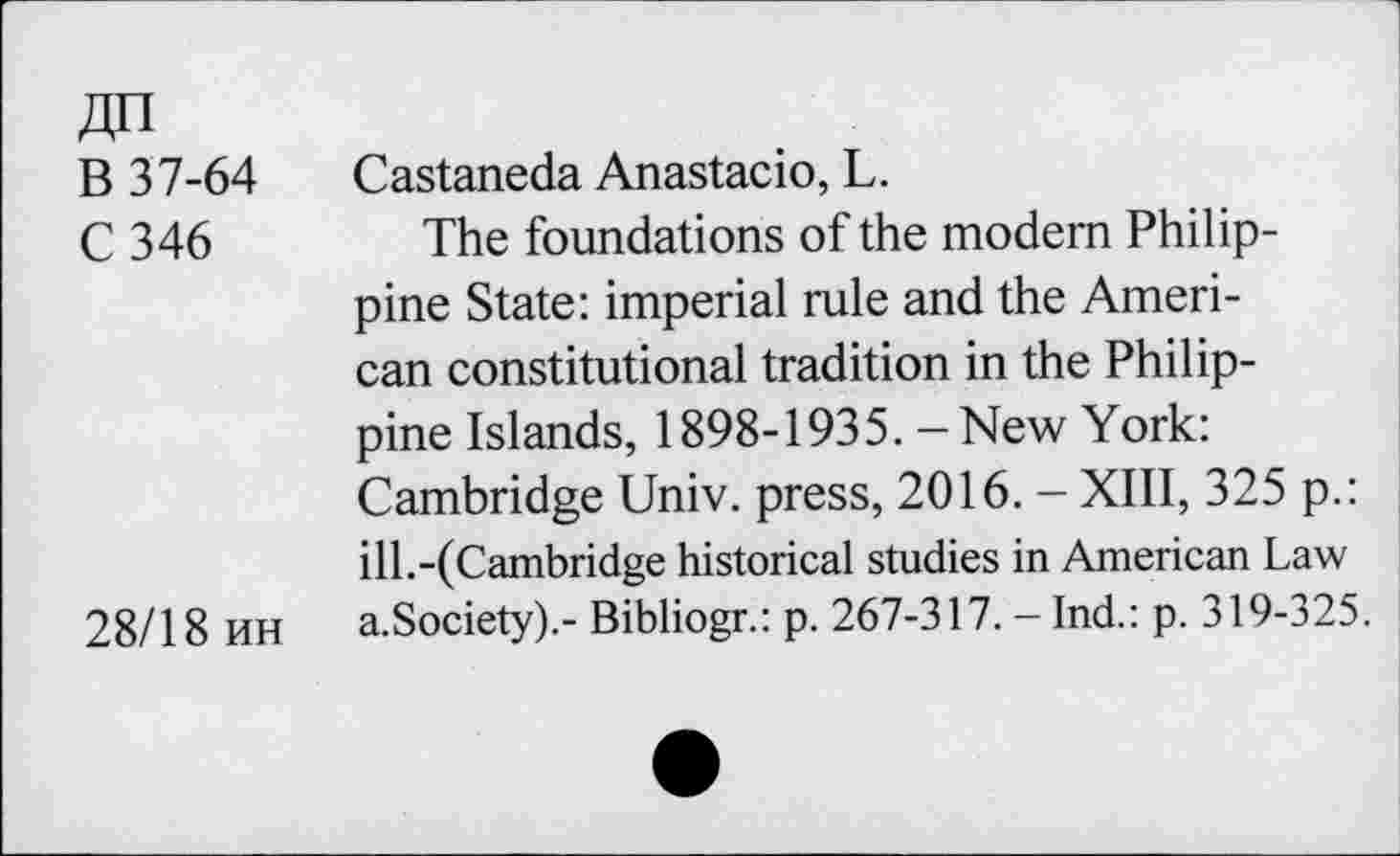 ﻿An
B 37-64 Castaneda Anastacio, L.
C 346 The foundations of the modem Philippine State: imperial rule and the American constitutional tradition in the Philippine Islands, 1898-1935. - New York: Cambridge Univ, press, 2016. - XIII, 325 p.: ill.-(Cambridge historical studies in American Law 28/18 KH a.Society).- Bibliogr.: p. 267-317. - Ind.: p. 319-325.